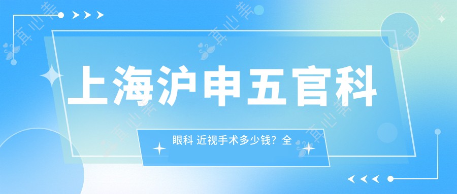 上海沪申五官科眼科 近视手术多少钱？全飞秒亲民价/ICL晶体植入高端选/激光矫正性价比优选