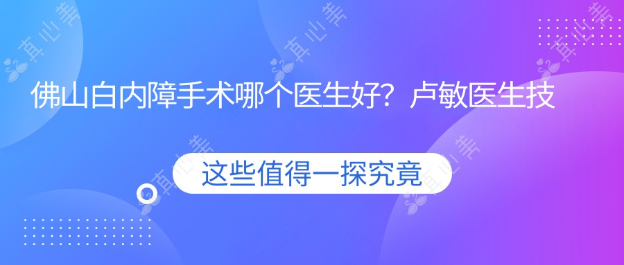 佛山白内障手术哪个医生好？卢敏医生技术精湛，晶体植入专业！附医院预约方式