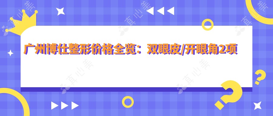 广州博仕整形价格全览:双眼皮/开眼角2项起,眼鼻胸轮廓吸脂填充等项目费用明细+