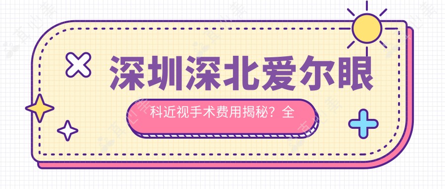 深圳深北爱尔眼科近视手术费用揭秘?全飞秒近视矫正约1W+ / 半飞秒亲民价近1W+ / ICL晶体植入高端选择3W+