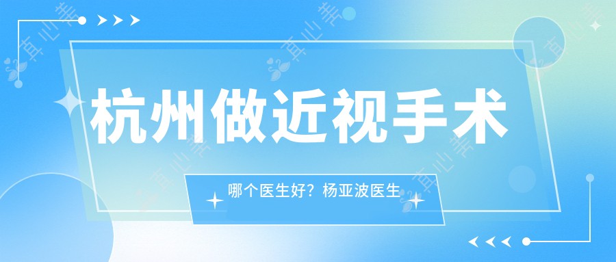 杭州做近视手术哪个医生好？杨亚波医生技术专业，全飞秒激光矫正效果佳！附医院预约方式