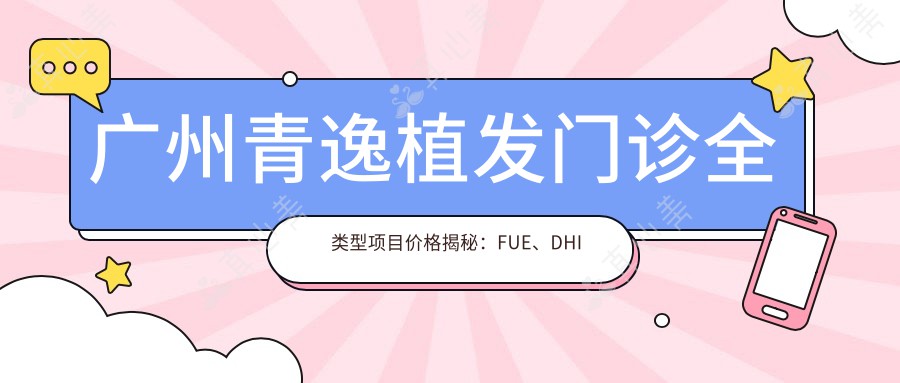 广州青逸植发门诊全类型项目价格揭秘：FUE、DHI等热门植发技术费用一览