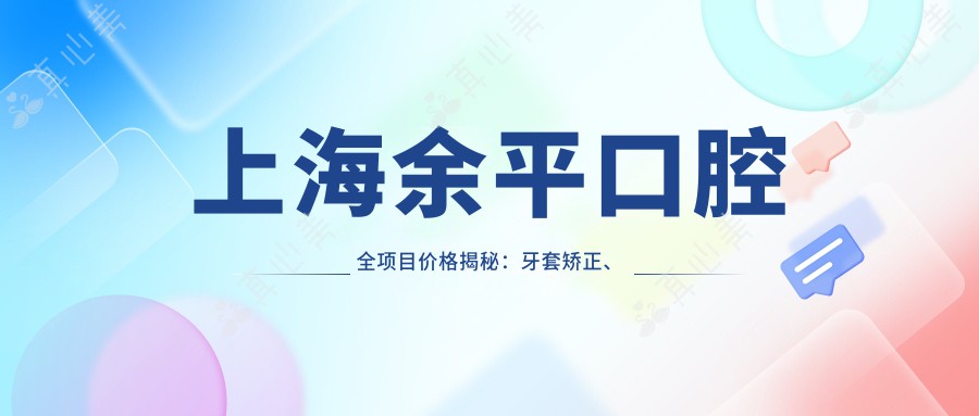上海余平口腔全项目价格揭秘：牙套矫正、种植牙等详尽报价一览