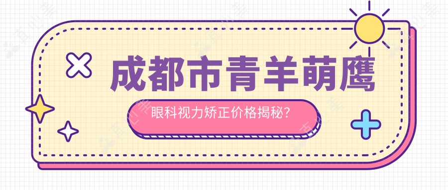 成都市青羊萌鹰眼科视力矫正价格揭秘？全飞秒近视手术亲民价+ICL晶体植入高端选+激光矫正性价比之选