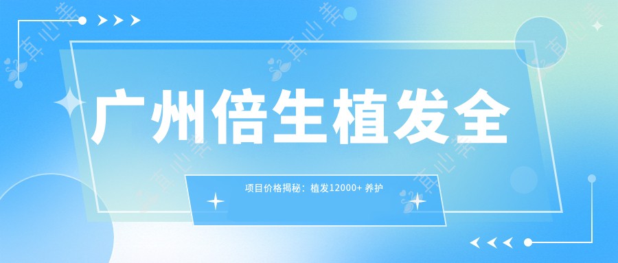 广州倍生植发全项目价格揭秘：植发12000+ 养护套餐500元起 实惠透明