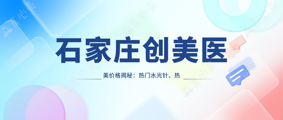 石家庄创美医美价格揭秘:热门、热玛吉项目费用一览