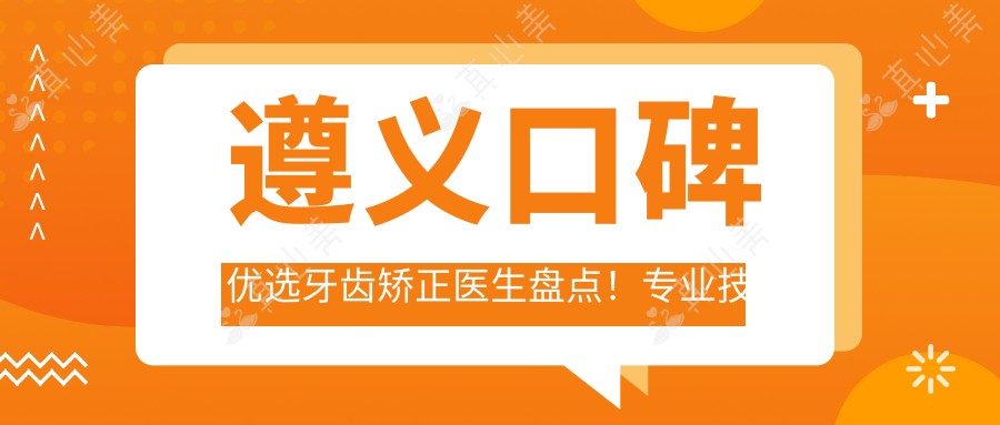 遵义口碑优选牙齿矫正医生盘点!技艺备受网友赞誉!