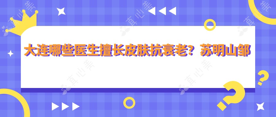 大连哪些医生擅长皮肤抗衰老？苏明山邹影影王苓备受推崇