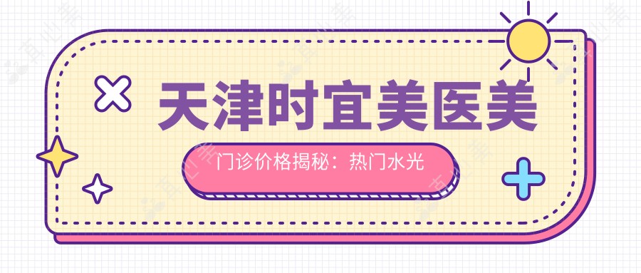 天津时宜美医美门诊价格揭秘：热门水光针、热玛吉项目费用一览