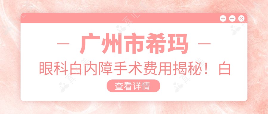 广州市希玛眼科白内障手术费用揭秘！白内障超声乳化术亲民价+多焦点人工晶体高端选择+飞秒激光辅助精准高效