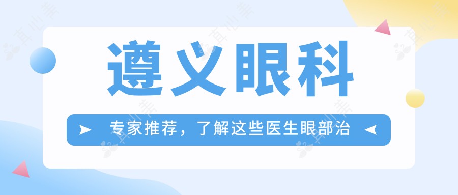 遵义眼科医生推荐,了解这些医生眼部治疗优选方案