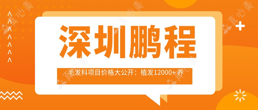 深圳鹏程毛发科项目价格大公开：植发12000+ 养发护理800元起 实惠详尽