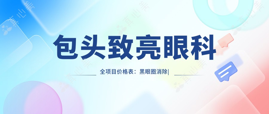 包头致亮眼科全项目价格表:黑眼圈消除|老花眼治疗|白内障手术等眼科项目+假体隆鼻|疤痕修复仅需详询