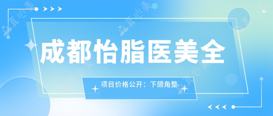 成都怡脂医美全项目价格公开：下颌角整形|精细吸脂|隆鼻塑形2890+起，全面部提升特惠