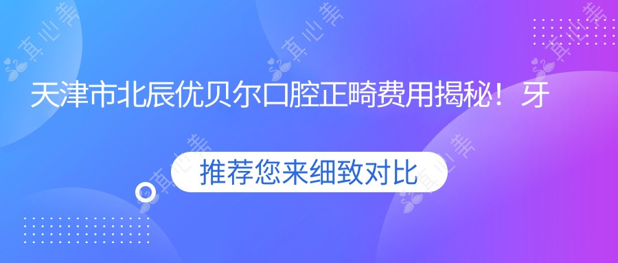 天津市北辰优贝尔口腔正畸费用揭秘！牙齿矫正2W+ 美白贴面1K+ 种植牙8K+