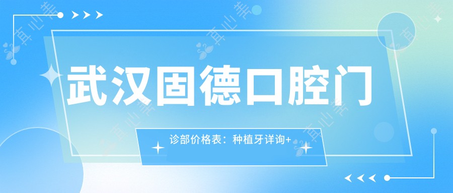 武汉固德口腔门诊部价格表：种植牙详询+全瓷牙特惠+牙齿矫正套餐