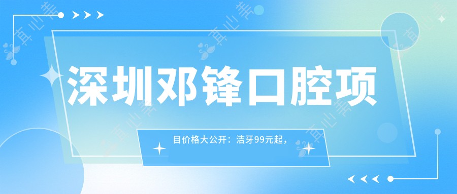 深圳邓锋口腔项目价格大公开:洁牙99元起,矫正8000元起,种植牙1.2W元起