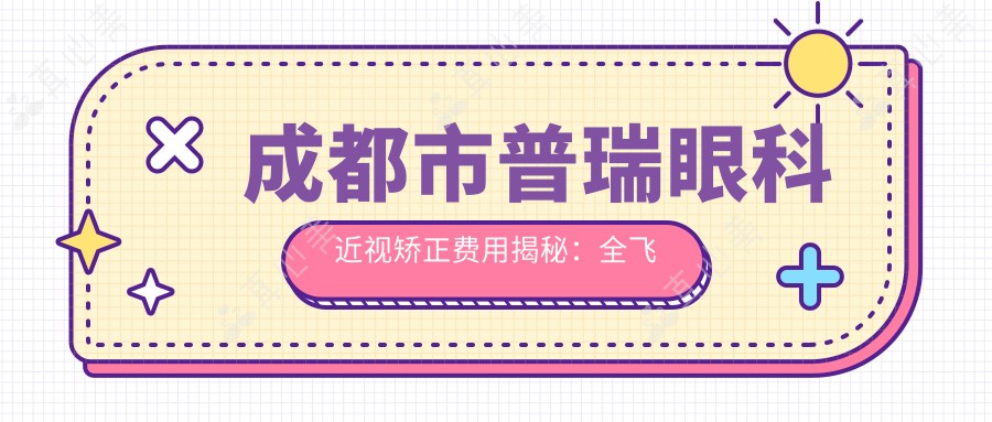 成都市普瑞眼科近视矫正费用揭秘:全飞秒近视手术亲民价+ICL晶体植入高端选,性价比之选!