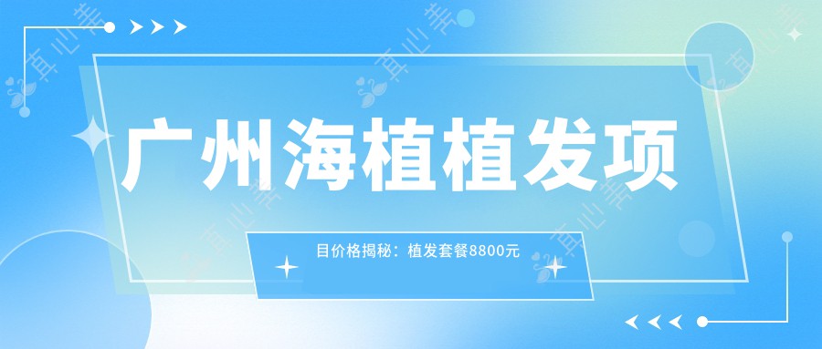 广州海植植发项目价格揭秘:植发套餐8800元起,全项目价格表尽览!