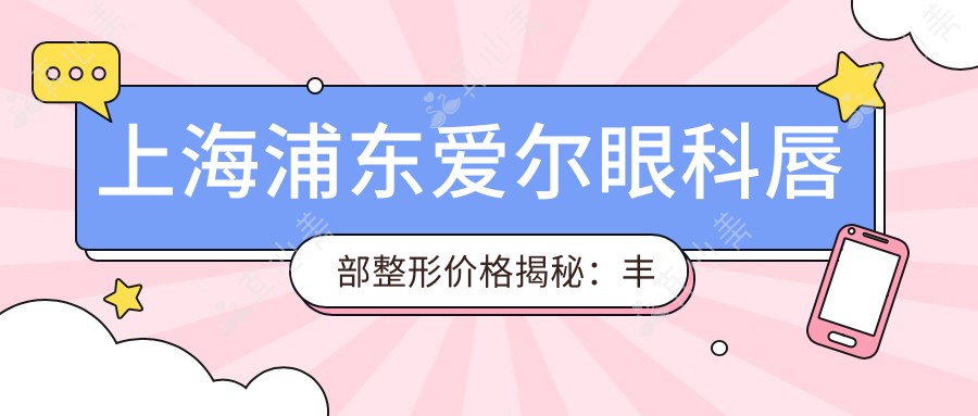 上海浦东爱尔眼科唇部整形价格揭秘:丰唇/漂唇/唇腭裂修复费用约1W-3W+