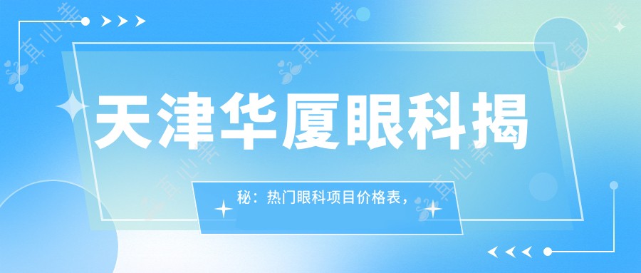 天津华厦眼科揭秘：热门眼科项目价格表，近视矫正&白内障手术一网打尽