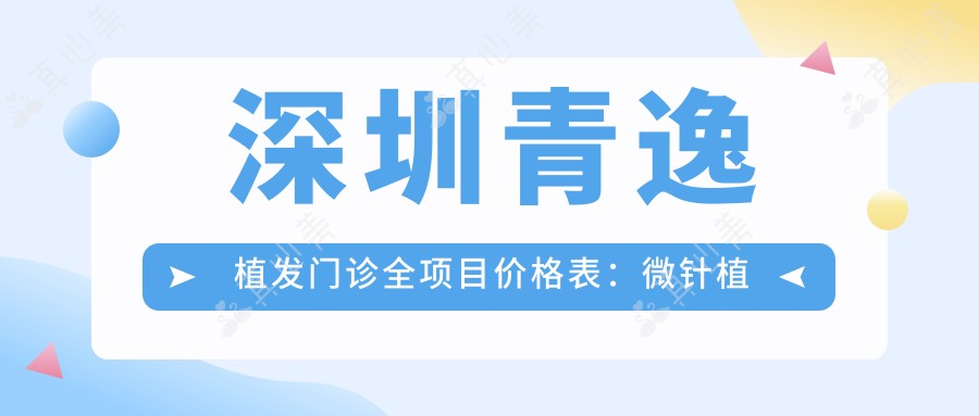 深圳青逸植发门诊全项目价格表:微针植发|发际线调整|FUT|FUE无痕|眼部整形|轮廓美化|私密修复|疤痕修复植发实惠