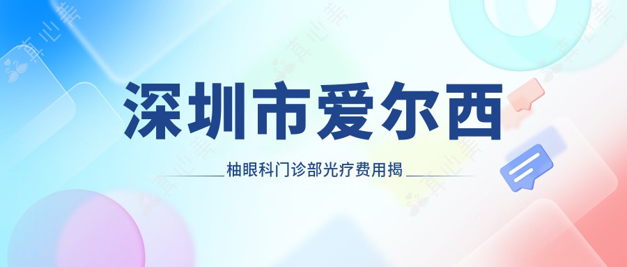 深圳市爱尔西柚眼科门诊部光疗费用揭秘？近视激光1W+起/干眼治疗套餐5K+/角膜塑形镜8K+