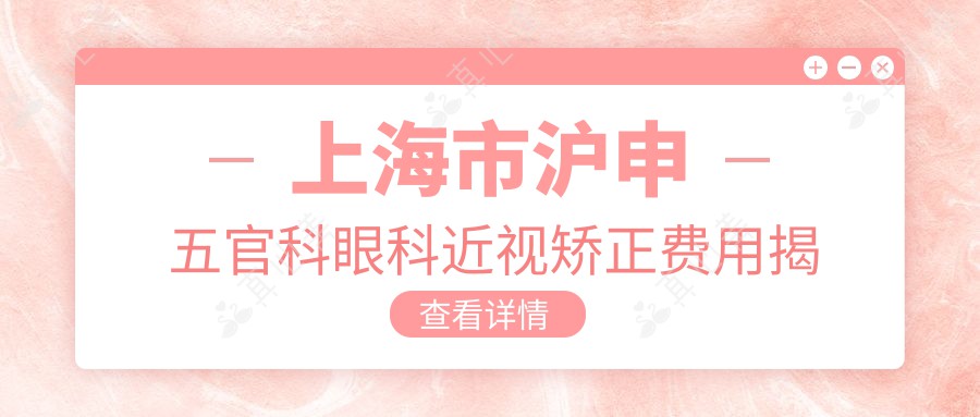 上海市沪申五官科眼科近视矫正费用揭秘：全飞秒亲民价1W+ 晶体植入高端选3W+