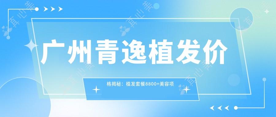 广州青逸植发价格揭秘：植发套餐8800+美容项目5000+性价比高