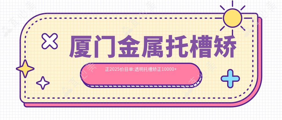 厦门金属托槽矫正2025价目单:透明托槽矫正10000+金属托槽8500+金属托槽8500+自锁托槽矫正10000+