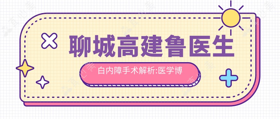 聊城高建鲁医生白内障手术解析:医学博士操刀青光眼近视矫正,聊城市人民医院眼科技术可靠