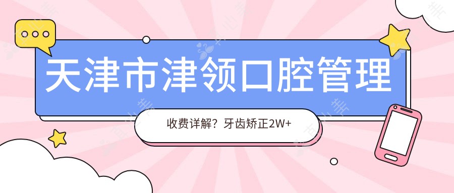 天津市津领口腔管理收费详解?牙齿矫正2W+ 种植牙1.5W+ 美白套餐5K+