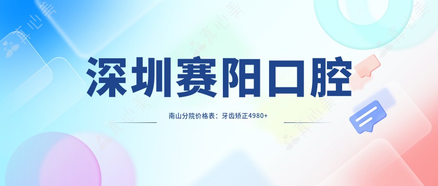 深圳赛阳口腔南山分院价格表：牙齿矫正4980+ 精细项目全览