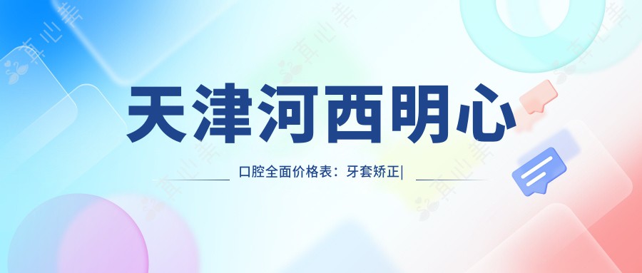 天津河西明心口腔全面价格表：牙套矫正|活动义齿|种植牙等详列，实惠价格一目了然