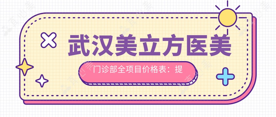 武汉美立方医美门诊部全项目价格表:提眉吸脂私密整形低至?眼鼻胸轮廓重塑详价公开