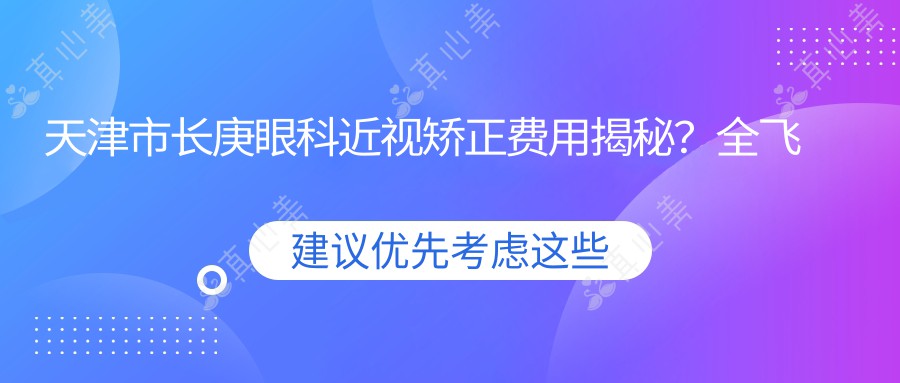 天津市长庚眼科近视矫正费用揭秘？全飞秒亲民价+半飞秒实惠选+ICL晶体植入高端方案