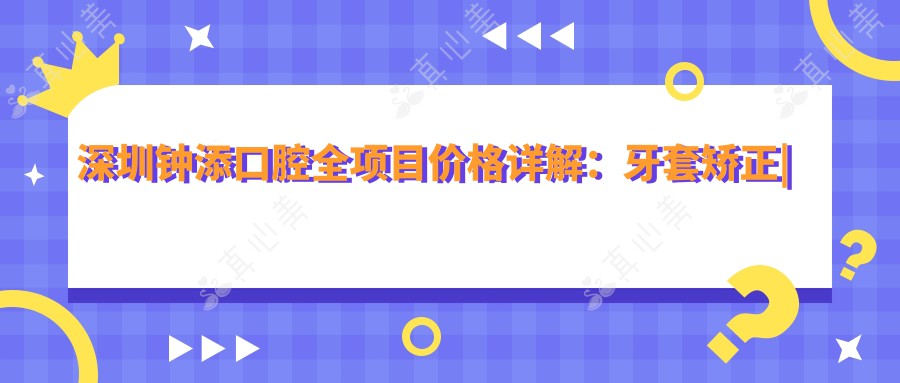 深圳钟添口腔全项目价格详解：牙套矫正|根管治疗|全瓷牙修复等费用一览，实惠透明