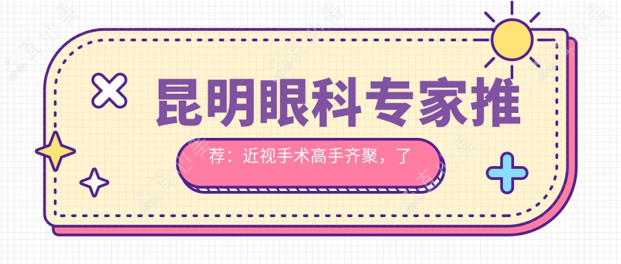 昆明眼科医生推荐:近视手术高手齐聚,了解杨阳、何彦明等医生信息