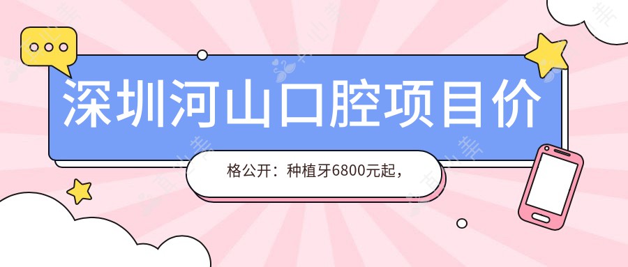 深圳河山口腔项目价格公开：种植牙6800元起，全面价目表尽享实惠！
