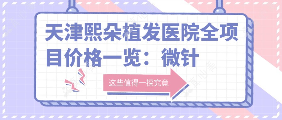 天津熙朵植发医院全项目价格一览:微针植发|发际线调整|FUE|疤痕修复+生长因子|无痕植发套餐详询