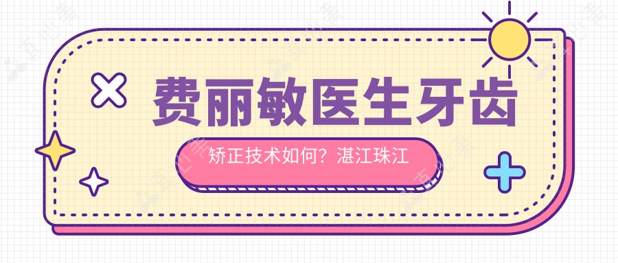 费丽敏医生牙齿矫正技术如何?湛江珠江口腔医院正畸医生介绍