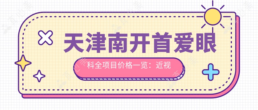 天津南开首爱眼科全项目价格一览：近视远视矫正+白内障手术+ICL晶体植入等费用详询