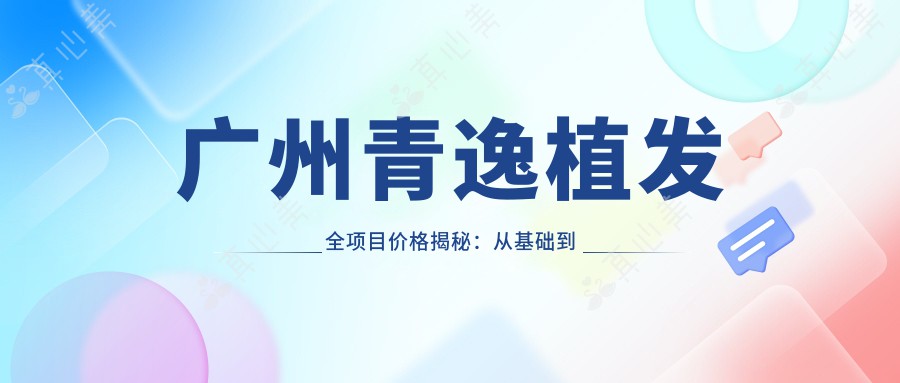 广州青逸植发全项目价格揭秘:从基础到高端多面覆盖,费用28000元起