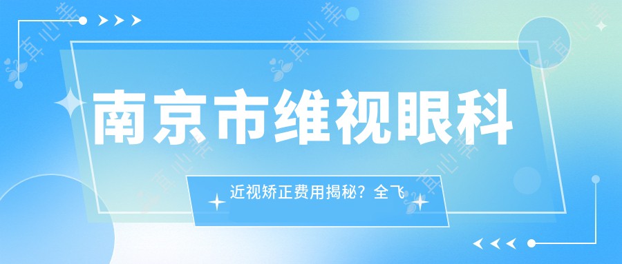 南京市维视眼科近视矫正费用揭秘？全飞秒近视手术近2W/半飞秒优惠价1W5/ICL晶体植入约3W起