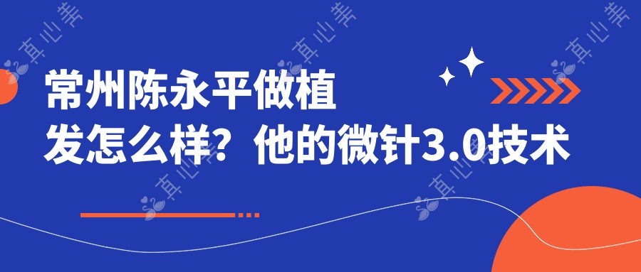 常州陈永平做植发怎么样？他的微针3.0技术好在哪？