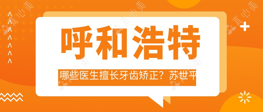 呼和浩特哪些医生擅长牙齿矫正?苏世平段银钟等医生推荐隐形与成人矫正