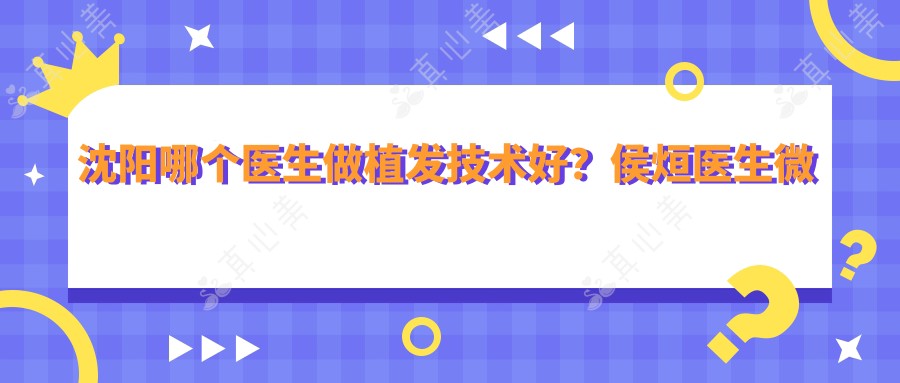 沈阳哪个医生做植发技术好?侯烜医生微针植发经验比较丰富,发际线自然!附医院预约方式