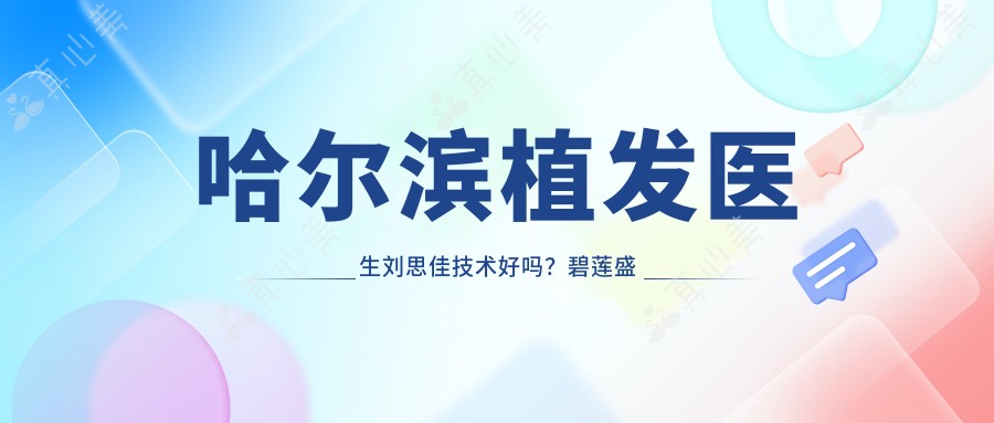 哈尔滨植发医生刘思佳技术好吗?碧莲盛植发实例真实,预约方式一览!