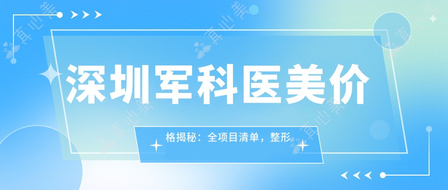 深圳军科医美价格揭秘:全项目清单,整形低至8K+皮肤护理5K+