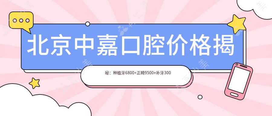北京中嘉口腔价格揭秘:种植牙6800+正畸9500+补牙300元起实惠优选